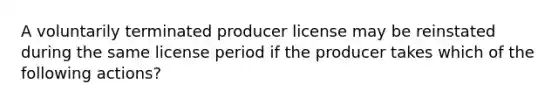 A voluntarily terminated producer license may be reinstated during the same license period if the producer takes which of the following actions?