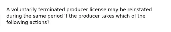 A voluntarily terminated producer license may be reinstated during the same period if the producer takes which of the following actions?