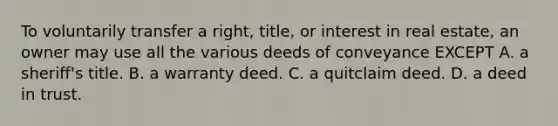 To voluntarily transfer a right, title, or interest in real estate, an owner may use all the various deeds of conveyance EXCEPT A. a sheriff's title. B. a warranty deed. C. a quitclaim deed. D. a deed in trust.