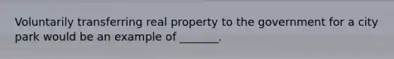 Voluntarily transferring real property to the government for a city park would be an example of _______.