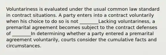 Voluntariness is evaluated under the usual common law standard in contract situations. A party enters into a contract voluntarily when his choice to do so is not ________Lacking voluntariness, a premarital agreement becomes subject to the contract defenses of ________In determining whether a party entered a premarital agreement voluntarily, courts consider the cumulative facts and circumstances.