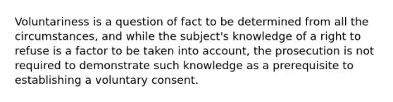 Voluntariness is a question of fact to be determined from all the circumstances, and while the subject's knowledge of a right to refuse is a factor to be taken into account, the prosecution is not required to demonstrate such knowledge as a prerequisite to establishing a voluntary consent.