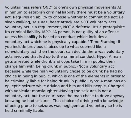 Voluntariness refers ONLY to one's own physical movements At minimum to establish <a href='https://www.questionai.com/knowledge/kAHEvZtgBS-criminal-liability' class='anchor-knowledge'>criminal liability</a> there must be a voluntary act. Requires an ability to choose whether to commit the act: i.e. sleep walking, seizures, heart attack are NOT voluntary acts Voluntary act is a requirement, NOT a defense. It's a prerequisite fro criminal liability. MPC: "A person is not guilty of an offense unless his liability is based on conduct which includes a voluntary act which he is physically capable." Time Framing: If you include previous choices up to what seemed like a nonvoluntary act, then the court can decide there was voluntary acts involved that led up to the criminal conduct. Hypo: A man gets arrested while drunk and cops take him in public, then charge him with being drunk in public, -Not a voluntary act because while the man voluntarily chose to be drunk he had no choice in being in public, which is one of the elements in order to be criminally liable for being drunk in public. Hypo: A man has an epileptic seizure while driving and hits and kills people. Charged with vehicular manslaughter -Having the seizures is not a voluntary act, but the court says the man chose to drive anyway knowing he had seizures. That choice of driving with knowledge of being prone to seizures was negligent and voluntary so he is held criminally liable.