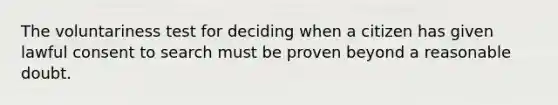 The voluntariness test for deciding when a citizen has given lawful consent to search must be proven beyond a reasonable doubt.