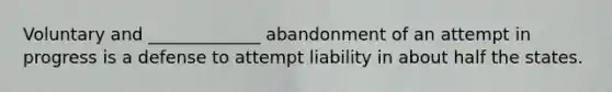 Voluntary and _____________ abandonment of an attempt in progress is a defense to attempt liability in about half the states.​