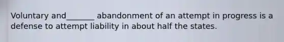 Voluntary and_______ abandonment of an attempt in progress is a defense to attempt liability in about half the states.​