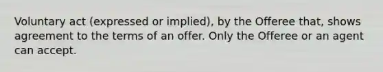 Voluntary act (expressed or implied), by the Offeree that, shows agreement to the terms of an offer. Only the Offeree or an agent can accept.