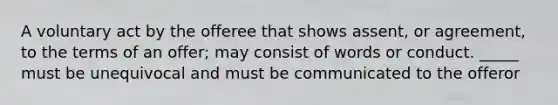 A voluntary act by the offeree that shows assent, or agreement, to the terms of an offer; may consist of words or conduct. _____ must be unequivocal and must be communicated to the offeror