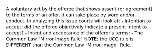 A voluntary act by the offeree that shows assent (or agreement) to the terms of an offer. It can take place by word and/or conduct. In analyzing this issue courts will look at: - Intention to accept: did the offeree objectively indicate a present intent to accept? - Intent and acceptance of the offeror's terms: - The Common Law "Mirror Image Rule" NOTE: the UCC rule is DIFFERENT than the Common Law "Mirror Image" Rule.