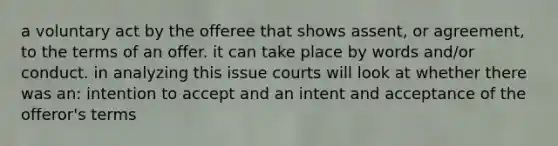 a voluntary act by the offeree that shows assent, or agreement, to the terms of an offer. it can take place by words and/or conduct. in analyzing this issue courts will look at whether there was an: intention to accept and an intent and acceptance of the offeror's terms