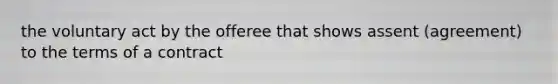the voluntary act by the offeree that shows assent (agreement) to the terms of a contract