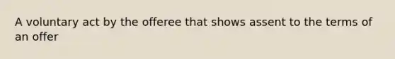 A voluntary act by the offeree that shows assent to the terms of an offer