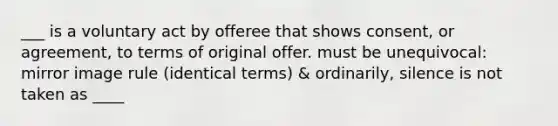 ___ is a voluntary act by offeree that shows consent, or agreement, to terms of original offer. must be unequivocal: mirror image rule (identical terms) & ordinarily, silence is not taken as ____