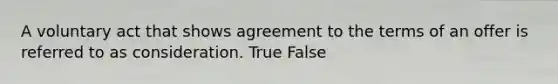 A voluntary act that shows agreement to the terms of an offer is referred to as consideration. True False