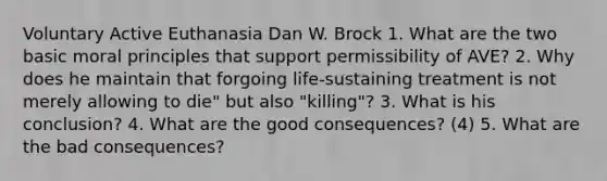 Voluntary Active Euthanasia Dan W. Brock 1. What are the two basic moral principles that support permissibility of AVE? 2. Why does he maintain that forgoing life-sustaining treatment is not merely allowing to die" but also "killing"? 3. What is his conclusion? 4. What are the good consequences? (4) 5. What are the bad consequences?