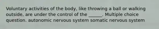 Voluntary activities of the body, like throwing a ball or walking outside, are under the control of the ______. Multiple choice question. autonomic nervous system somatic nervous system