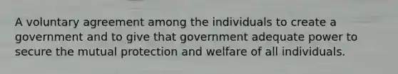 A voluntary agreement among the individuals to create a government and to give that government adequate power to secure the mutual protection and welfare of all individuals.