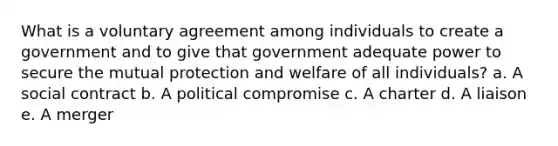 What is a voluntary agreement among individuals to create a government and to give that government adequate power to secure the mutual protection and welfare of all individuals? a. A social contract b. A political compromise c. A charter d. A liaison e. A merger