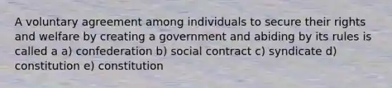 A voluntary agreement among individuals to secure their rights and welfare by creating a government and abiding by its rules is called a a) confederation b) social contract c) syndicate d) constitution e) constitution