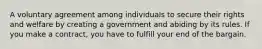 A voluntary agreement among individuals to secure their rights and welfare by creating a government and abiding by its rules. If you make a contract, you have to fulfill your end of the bargain.