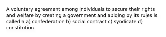 A voluntary agreement among individuals to secure their rights and welfare by creating a government and abiding by its rules is called a a) confederation b) social contract c) syndicate d) constitution