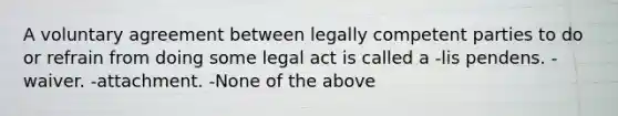 A voluntary agreement between legally competent parties to do or refrain from doing some legal act is called a -lis pendens. -waiver. -attachment. -None of the above