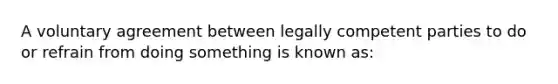 A voluntary agreement between legally competent parties to do or refrain from doing something is known as: