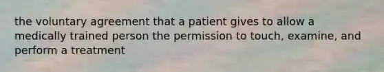 the voluntary agreement that a patient gives to allow a medically trained person the permission to touch, examine, and perform a treatment