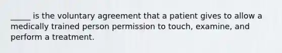 _____ is the voluntary agreement that a patient gives to allow a medically trained person permission to touch, examine, and perform a treatment.