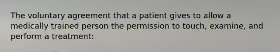 The voluntary agreement that a patient gives to allow a medically trained person the permission to touch, examine, and perform a treatment: