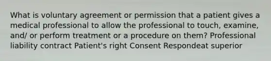 What is voluntary agreement or permission that a patient gives a medical professional to allow the professional to touch, examine, and/ or perform treatment or a procedure on them? Professional liability contract Patient's right Consent Respondeat superior