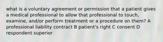 what is a voluntary agreement or permission that a patient gives a medical professional to allow that professional to touch, examine, and/or perform treatment or a procedure on them? A professional liability contract B patient's right C consent D respondent superior