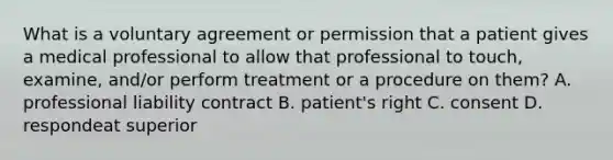 What is a voluntary agreement or permission that a patient gives a medical professional to allow that professional to touch, examine, and/or perform treatment or a procedure on them? A. professional liability contract B. patient's right C. consent D. respondeat superior