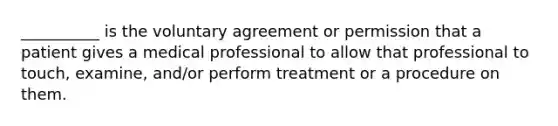 __________ is the voluntary agreement or permission that a patient gives a medical professional to allow that professional to touch, examine, and/or perform treatment or a procedure on them.