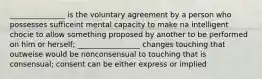 _______________ is the voluntary agreement by a person who possesses sufficeint mental capacity to make na intelligent chocie to allow something proposed by another to be performed on him or herself; _________________ changes touching that outweise would be nonconsensual to touching that is consensual; consent can be either express or implied