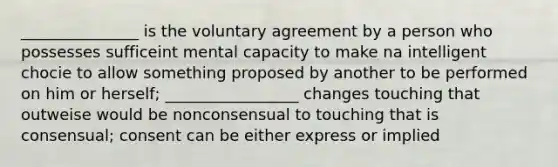 _______________ is the voluntary agreement by a person who possesses sufficeint mental capacity to make na intelligent chocie to allow something proposed by another to be performed on him or herself; _________________ changes touching that outweise would be nonconsensual to touching that is consensual; consent can be either express or implied