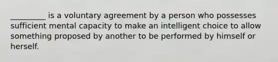 _________ is a voluntary agreement by a person who possesses sufficient mental capacity to make an intelligent choice to allow something proposed by another to be performed by himself or herself.