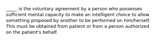 _____ is the voluntary agreement by a person who possesses sufficient mental capacity to make an intelligent choice to allow something proposed by another to be performed on him/herself. This must be obtained from patient or from a person authorized on the patient's behalf.