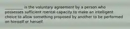 __________ is the voluntary agreement by a person who possesses sufficient mental capacity to make an intelligent choice to allow something proposed by another to be performed on himself or herself.