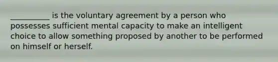 __________ is the voluntary agreement by a person who possesses sufficient mental capacity to make an intelligent choice to allow something proposed by another to be performed on himself or herself.