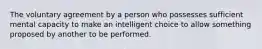 The voluntary agreement by a person who possesses sufficient mental capacity to make an intelligent choice to allow something proposed by another to be performed.