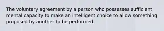 The voluntary agreement by a person who possesses sufficient mental capacity to make an intelligent choice to allow something proposed by another to be performed.