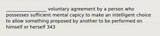 __________________ voluntary agreement by a person who possesses sufficient mental capicy to make an intelligent choice to allow something proposed by another to be performed on himself or herself 343