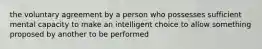 the voluntary agreement by a person who possesses sufficient mental capacity to make an intelligent choice to allow something proposed by another to be performed