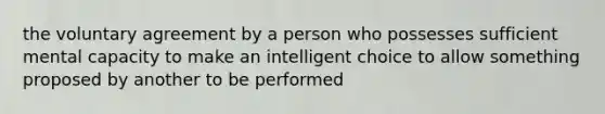 the voluntary agreement by a person who possesses sufficient mental capacity to make an intelligent choice to allow something proposed by another to be performed