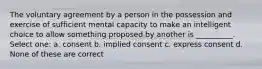 The voluntary agreement by a person in the possession and exercise of sufficient mental capacity to make an intelligent choice to allow something proposed by another is __________. Select one: a. consent b. implied consent c. express consent d. None of these are correct