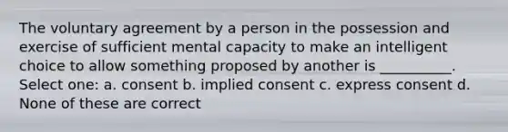 The voluntary agreement by a person in the possession and exercise of sufficient mental capacity to make an intelligent choice to allow something proposed by another is __________. Select one: a. consent b. implied consent c. express consent d. None of these are correct