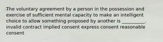 The voluntary agreement by a person in the possession and exercise of sufficient mental capacity to make an intelligent choice to allow something proposed by another is __________. invalid contract implied consent express consent reasonable consent