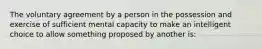 The voluntary agreement by a person in the possession and exercise of sufficient mental capacity to make an intelligent choice to allow something proposed by another is: