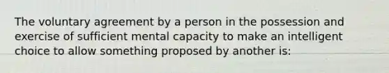 The voluntary agreement by a person in the possession and exercise of sufficient mental capacity to make an intelligent choice to allow something proposed by another is: